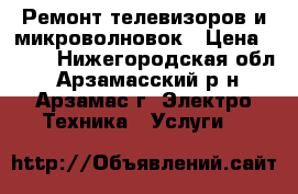 Ремонт телевизоров и микроволновок › Цена ­ 250 - Нижегородская обл., Арзамасский р-н, Арзамас г. Электро-Техника » Услуги   